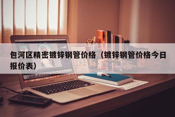 包河區(qū)精密鍍鋅鋼管價格（鍍鋅鋼管價格今日報價表）