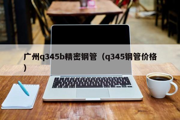 廣州q345b精密鋼管（q345鋼管價格）