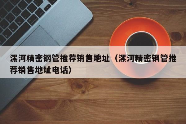漯河精密鋼管推薦銷(xiāo)售地址（漯河精密鋼管推薦銷(xiāo)售地址電話(huà)）