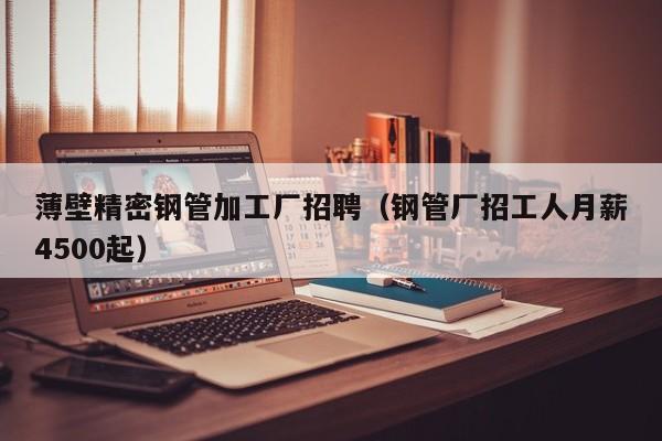 薄壁精密鋼管加工廠招聘（鋼管廠招工人月薪4500起）