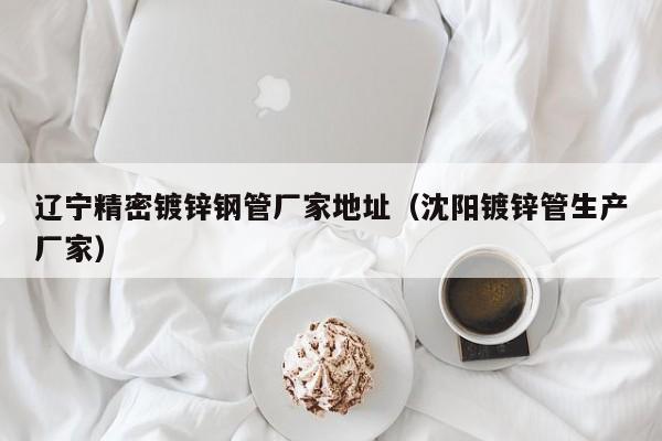 遼寧精密鍍鋅鋼管廠家地址（沈陽鍍鋅管生產廠家）