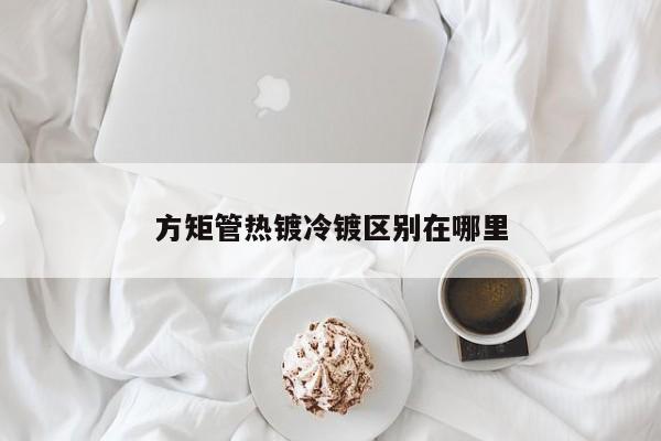 方矩管熱鍍冷鍍區(qū)別在哪里