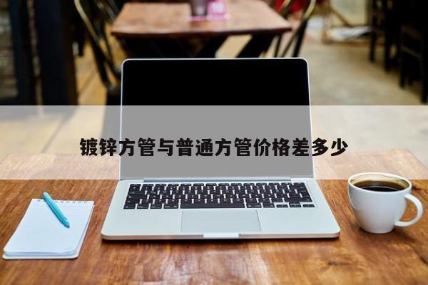鍍鋅方管與普通方管價格差多少