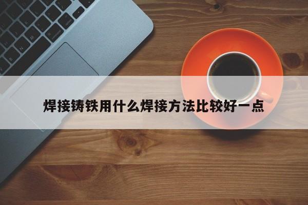 焊接鑄鐵用什么焊接方法比較好一點