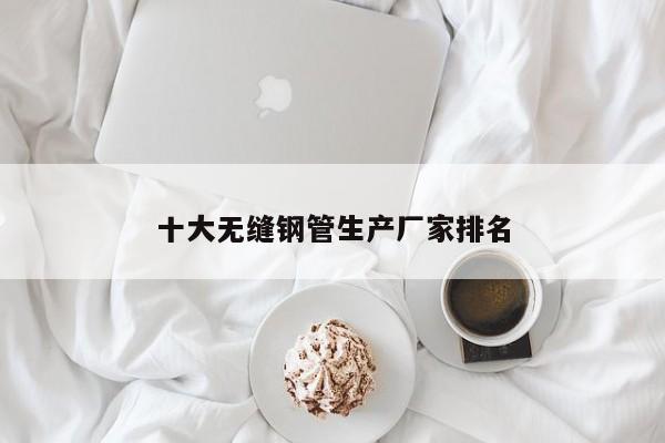 十大無(wú)縫鋼管生產(chǎn)廠家排名