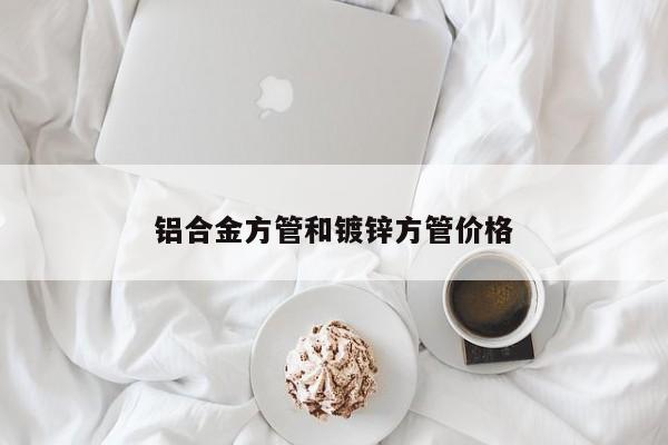 鋁合金方管和鍍鋅方管價(jià)格